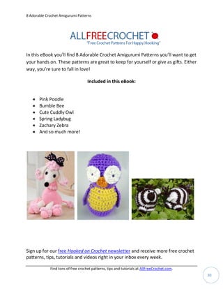 8 Adorable Crochet Amigurumi Patterns




In this eBook you’ll find 8 Adorable Crochet Amigurumi Patterns you’ll want to get
your hands on. These patterns are great to keep for yourself or give as gifts. Either
way, you’re sure to fall in love!

                                    Included in this eBook:


      Pink Poodle
      Bumble Bee
      Cute Cuddly Owl
      Spring Ladybug
      Zachary Zebra
      And so much more!




Sign up for our free Hooked on Crochet newsletter and receive more free crochet
patterns, tips, tutorials and videos right in your inbox every week.

             Find tons of free crochet patterns, tips and tutorials at AllFreeCrochet.com.
                                                                                             30
 