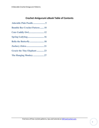 8 Adorable Crochet Amigurumi Patterns




                   Crochet Amigurumi eBook Table of Contents
Adorable Pink Poodle ..................... 5

Bumble Bee Crochet Pattern ....... 10

Cute Cuddly Owl........................... 12

Spring Ladybug ............................. 16

Bella the Butterfly ......................... 18

Zachery Zebra ............................... 21

Gracie the Tiny Elephant ............. 23

The Hanging Monkey ................... 27




              Find tons of free crochet patterns, tips and tutorials at AllFreeCrochet.com.
                                                                                              4
 