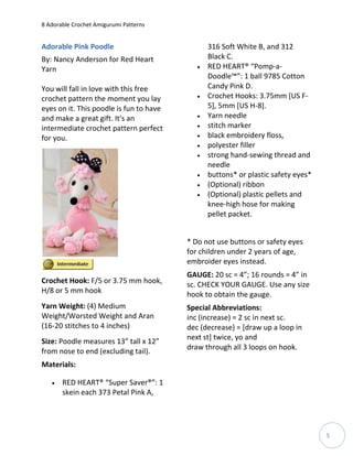 8 Adorable Crochet Amigurumi Patterns


Adorable Pink Poodle                            316 Soft White B, and 312
By: Nancy Anderson for Red Heart                Black C.
Yarn                                           RED HEART® “Pomp-a-
                                                Doodle™”: 1 ball 9785 Cotton
You will fall in love with this free            Candy Pink D.
crochet pattern the moment you lay             Crochet Hooks: 3.75mm [US F-
eyes on it. This poodle is fun to have          5], 5mm [US H-8].
and make a great gift. It's an                 Yarn needle
intermediate crochet pattern perfect           stitch marker
for you.                                       black embroidery floss,
                                               polyester filler
                                               strong hand-sewing thread and
                                                needle
                                               buttons* or plastic safety eyes*
                                               (Optional) ribbon
                                               (Optional) plastic pellets and
                                                knee-high hose for making
                                                pellet packet.


                                         * Do not use buttons or safety eyes
                                         for children under 2 years of age,
                                         embroider eyes instead.
                                         GAUGE: 20 sc = 4”; 16 rounds = 4” in
Crochet Hook: F/5 or 3.75 mm hook,       sc. CHECK YOUR GAUGE. Use any size
H/8 or 5 mm hook                         hook to obtain the gauge.
Yarn Weight: (4) Medium                  Special Abbreviations:
Weight/Worsted Weight and Aran           inc (increase) = 2 sc in next sc.
(16-20 stitches to 4 inches)             dec (decrease) = [draw up a loop in
                                         next st] twice, yo and
Size: Poodle measures 13” tall x 12”
                                         draw through all 3 loops on hook.
from nose to end (excluding tail).
Materials:

      RED HEART® “Super Saver®”: 1
       skein each 373 Petal Pink A,




                                                                                   5
 