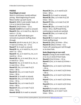 8 Adorable Crochet Amigurumi Patterns


POODLE                                                 Round 24: [Inc, sc in next 8 sc] 6
Head (Begin at nose)                                   times – 60 sc.
Work in continuous rounds without                      Round 25: Sc in each sc around.
joining. Mark beginning of round.                      Round 26: [Dec, sc in next 4 sc] 10
Move marker up each round.                             times – 50 sc.
Round 1: With C and smaller hook, ch                   Round 27: [Dec, sc in next 3 sc] 10
2; 6 sc in 2nd ch from hook.                           times – 40 sc.
Round 2: [Inc] 6 times – 12 sc.                        Round 28: [Dec, sc in next 2 sc] 10
Rounds 3 and 4: Sc in each sc around.                  times – 30 sc. Stuff head firmly,
Round 5: Dec, sc in next 9 sc, slip st in              continuing as rounds are worked.
next sc – 11 sts.                                      Round 29: [Dec, sc in next sc] 10
Fasten off. Stuff with black yarn                      times – 20 sc.
remnants to prevent stuffing show-                     Round 30: Sc in each sc around.
through.                                               Finish stuffing head.
Round 6: Join B in any st; ch 1, [inc, sc              Round 31: [Dec] 10 times – 10 sc.
in next sc] 5 times, inc – 17 sc.                      Round 32: [Dec] 5 times – 5 sc.
Round 7: Sc in each sc around.                         Fasten off, weaving yarn tail through
Round 8: Inc, sc in next 8 sc, inc, sc in              sc to close hole.
next 7 sc – 19 sc.                                     Body (Beginning at rear end)
Round 9: Inc, sc in next 9 sc, inc, sc in              Round 1: Using A and smaller hook,
next 8 sc – 21 sc.                                     ch 2; 6 sc in 2nd ch from hook.
Round 10: Inc, sc in next 10 sc, inc, sc               Round 2: [Inc] 6 times – 12 sc.
in next 9 sc – 23 sc.                                  Round 3: [Inc, sc in next sc] 6 times –
Round 11: Inc, sc in next 11 sc, inc, sc               18 sc.
in next 10 sc – 25 sc.                                 Round 4: [Inc, sc in next 2 sc] 6 times
Round 12: [Inc, sc in next 4 sc] 5                     – 24 sc.
times – 30 sc.                                         Round 5: [Inc, sc in next 3 sc] 6 times
Round 13: [Inc, sc in next 4 sc] 6                     – 30 sc.
times – 36 sc.                                         Round 6: [Inc, sc in next 4 sc] 6 times
Round 14: Sc in each sc around.                        – 36 sc.
Round 15: [Inc, sc in next 5 sc] 6                     Round 7: [Inc, sc in next 5 sc] 6 times
times – 42 sc.                                         – 42 sc.
Round 16: [Inc, sc in next 6 sc] 6                     Round 8: [Inc, sc in next 6 sc] 6 times
times – 48 sc.                                         – 48 sc.
Round 17: [Inc, sc in next 7 sc] 6                     Round 9: Sc in each sc around.
times – 54 sc.                                         Round 10: [Inc, sc in next 7 sc] 6
Rounds 18-23: Sc in each sc around.                    times – 54 sc.

             Find tons of free crochet patterns, tips and tutorials at AllFreeCrochet.com.
                                                                                                 6
 
