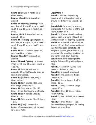 8 Adorable Crochet Amigurumi Patterns


Round 11: [Inc, sc in next 8 sc] 6                     Legs (Make 4)
times – 60 sc.                                         Round 1: Join B to any st in leg
Rounds 12 and 13: Sc in each sc                        opening; ch 1, sc in each ch and sc
around.                                                around inc 3 sts evenly spaced – 21
Round 14-Back Leg Openings: Sc in                      sc.
next 3 sc, ch 8, skip 10 sc, sc in next 2              Rounds 2-14: Sc in each sc around,
sc, ch 8, skip 10 sc, sc in next 35 sc –               changing to A in the last st of the last
56 sts.                                                round. Fasten off B.
Rounds 15-23: Sc in each ch and sc                     Round 15: With A, slip st loosely at
around – 56 sc.                                        base of each sc around (this will be
Round 24-Front Leg Openings: Sc in                     the foundation for applying leg pouf).
next 3 sc, ch 8, skip 10 sc, sc in next 2              Round 16: Sc in each sc of Round 14
sc, ch 8, skip 10 sc, sc in next 31 sc –               around – 21 sc. Stuff upper section of
54 sts.                                                leg. If using plastic pellets to add
Round 25: Inc, sc in next 24 sts, inc,                 weight to poodle, place about ¼ cup
sc in next 28 sts – 56 sc.                             in the toe of a kneehigh stocking, cut
Rounds 26 and 27: Sc in each sc                        and tightly knot. Stuff this into
around.                                                bottommost parts needing extra
Round 28-Neck Opening: Sc in next                      weight, finish stuffing with polyester
39 sc, ch 10, skip 10 sc, sc in next 7 sc              filler.
– 56 sts.                                              Round 17: Sc in next sc, [inc, sc in
Round 29: Sc in each ch and sc                         next 4 sc] 4 times – 25 sc.
around – 56 sc. Stuff poodle body as                   Round 18: Sc in each sc around.
rounds are worked.                                     Round 19: [Inc, sc in next 4 sc] 5
Round 30: [Sc in next 6 sc, dec] 7                     times – 30 sc.
times – 49 sc.                                         Round 20: [Inc, sc in next 5 sc] 5
Round 31: Sc in next sc, [dec, sc in                   times – 35 sc.
next 4 sc] 8 times – 41 sc.                            Round 21: [Dec, sc in next 5 sc] 5
Round 32: Sc in next sc, [dec] 20                      times – 30 sc.
times – 21 sc. Continue to stuff body.                 Round 22: [Dec] 15 times – 15 sc.
Round 33: Sc in next sc, [dec] 10                      Finish stuffing.
times – 11 sc.                                         Round 23: [Dec] 7 times, sc in next sc
Round 34: Sc in next sc, [dec] 5 times                 – 8 sc.
– 6 sc.                                                Round 24: [Dec] 4 times – 4 sc.
Round 35: [Dec] 3 times – 3 sc.                        Fasten off leaving long tail for sewing.
Fasten off, weaving yarn tail through                  Repeat for other legs.
sc to close hole.

             Find tons of free crochet patterns, tips and tutorials at AllFreeCrochet.com.
                                                                                                  7
 
