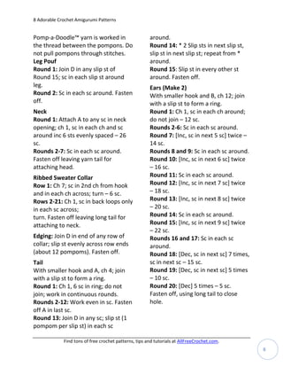 8 Adorable Crochet Amigurumi Patterns


Pomp-a-Doodle™ yarn is worked in                       around.
the thread between the pompons. Do                     Round 14: * 2 Slip sts in next slip st,
not pull pompons through stitches.                     slip st in next slip st; repeat from *
Leg Pouf                                               around.
Round 1: Join D in any slip st of                      Round 15: Slip st in every other st
Round 15; sc in each slip st around                    around. Fasten off.
leg.                                                   Ears (Make 2)
Round 2: Sc in each sc around. Fasten                  With smaller hook and B, ch 12; join
off.                                                   with a slip st to form a ring.
Neck                                                   Round 1: Ch 1, sc in each ch around;
Round 1: Attach A to any sc in neck                    do not join – 12 sc.
opening; ch 1, sc in each ch and sc                    Rounds 2-6: Sc in each sc around.
around inc 6 sts evenly spaced – 26                    Round 7: [Inc, sc in next 5 sc] twice –
sc.                                                    14 sc.
Rounds 2-7: Sc in each sc around.                      Rounds 8 and 9: Sc in each sc around.
Fasten off leaving yarn tail for                       Round 10: [Inc, sc in next 6 sc] twice
attaching head.                                        – 16 sc.
Ribbed Sweater Collar                                  Round 11: Sc in each sc around.
Row 1: Ch 7; sc in 2nd ch from hook                    Round 12: [Inc, sc in next 7 sc] twice
and in each ch across; turn – 6 sc.                    – 18 sc.
Rows 2-21: Ch 1, sc in back loops only                 Round 13: [Inc, sc in next 8 sc] twice
in each sc across;                                     – 20 sc.
turn. Fasten off leaving long tail for                 Round 14: Sc in each sc around.
attaching to neck.                                     Round 15: [Inc, sc in next 9 sc] twice
                                                       – 22 sc.
Edging: Join D in end of any row of                    Rounds 16 and 17: Sc in each sc
collar; slip st evenly across row ends                 around.
(about 12 pompoms). Fasten off.                        Round 18: [Dec, sc in next sc] 7 times,
Tail                                                   sc in next sc – 15 sc.
With smaller hook and A, ch 4; join                    Round 19: [Dec, sc in next sc] 5 times
with a slip st to form a ring.                         – 10 sc.
Round 1: Ch 1, 6 sc in ring; do not                    Round 20: [Dec] 5 times – 5 sc.
join; work in continuous rounds.                       Fasten off, using long tail to close
Rounds 2-12: Work even in sc. Fasten                   hole.
off A in last sc.
Round 13: Join D in any sc; slip st (1
pompom per slip st) in each sc

             Find tons of free crochet patterns, tips and tutorials at AllFreeCrochet.com.
                                                                                                 8
 