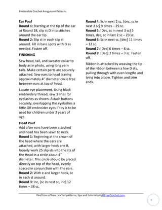 8 Adorable Crochet Amigurumi Patterns


Ear Pouf                                               Round 4: Sc in next 2 sc, [dec, sc in
Round 1: Starting at the tip of the ear                next 2 sc] 9 times – 29 sc.
at Round 18, slip st D into stitches                   Round 5: [Dec, sc in next 3 sc] 5
around the ear tip.                                    times, dec, sc in last 2 sc – 23 sc.
Round 2: Slip st in each slip st                       Round 6: Sc in next sc, [dec] 11 times
around. Fill in bare spots with D as                   – 12 sc.
needed. Fasten off.                                    Round 7: [Dec] 6 times – 6 sc.
FINISHING                                              Round 8: [Dec] 3 times – 3 sc. Fasten
                                                       off.
Sew head, tail, and sweater collar to
body as in photo, using long yarn                      Ribbon is attached by weaving the tip
tails. Make certain parts are securely                 of the ribbon between a few D sts,
attached. Sew ears to head leaving                     pulling through with even lengths and
approximately 4” diameter circle free                  tying into a bow. Tighten and trim
between ears at top of head.                           ends.

Locate eye placement. Using black
embroidery thread, sew 3 lines for
eyelashes as shown. Attach buttons
securely, overlapping the eyelashes a
little OR embroider eyes if toy is to be
used for children under 2 years of
age.
Head Pouf
Add after ears have been attached
and head has been sewn to neck.
Round 1: Beginning at the crown of
the head where the ears are
attached, with larger hook and B,
loosely work 25 slip sts into the sts of
the Head in a circle about 4”
diameter. This circle should be placed
directly on top of the head, evenly
spaced in conjunction with the ears.
Round 2: With e and larger hook, sc
in each st around.
Round 3: Inc, [sc in next sc, inc] 12
times – 38 sc.

             Find tons of free crochet patterns, tips and tutorials at AllFreeCrochet.com.
                                                                                                9
 