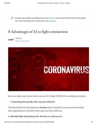 4/20/2020 8 Advantages of AI to fight coronavirus - venkat k - Medium
https://medium.com/@venkat34.k/8-advantages-of-ai-to-fight-coronavirus-48d925cd24e3 1/3
8 Advantages of AI to ght coronavirus
venkat k
Apr 20 · 2 min read
Here are eight ways where clinics can use AI to fight COVID-19, according to statistics
1. Examining the people who may get infected:
Cleveland Clinic has developed its chatbot that is intended to screen patients before
their appointment to decide if they may have been affected.
2. Identify high-risk patients for doctors to reach out to:
Anyone can publish on Medium per our Policies, but we don’t fact-check every story.
For more info about the coronavirus, see cdc.gov.
 