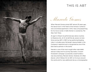 10
Marcelo Gomes
When Marcelo Gomes joined ABT almost 20 years ago,
the dancer born in the heart of the Amazon rushed to
rent a furnished apartment in NYC. Now a housewarming
for his micro-condo in Hells Kitchen is covered by The
New York Times.
At age 5 in Brazil, he performed jazz dance routines
to Madonna hits. At 13, he left Rio de Janeiro to train.
Since joining ABT in 1997 he has performed leading
roles in virtually every full-length classical ballet in the
Company’s repertoire and is recognized as one of the
best dance partners in the world.
Marcelo is one of the most sought-after male ballet
dancers today and his journey fascinates. A recent
Kickstarter campaign successfully crowd-funded a
new documentary, Marcelo Gomes: Anatomy of a Male
Dancer, which follows him at ABT, on his tours around
the world and his new additional role as a choreographer.
THIS IS ABT
 