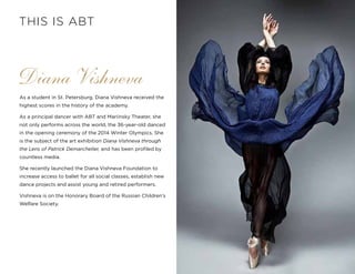 11
As a student in St. Petersburg, Diana Vishneva received the
highest scores in the history of the academy.
As a principal dancer with ABT and Mariinsky Theater, she
not only performs across the world, the 36-year-old danced
in the opening ceremony of the 2014 Winter Olympics. She
is the subject of the art exhibition Diana Vishneva through
the Lens of Patrick Demarchelier, and has been profiled by
countless media.
She recently launched the Diana Vishneva Foundation to
increase access to ballet for all social classes, establish new
dance projects and assist young and retired performers.
Vishneva is on the Honorary Board of the Russian Children’s
Welfare Society.
Diana Vishneva
THIS IS ABT
 