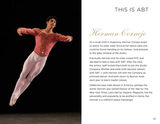 12
Herman Cornejo
As a small child in Argentina, Herman Cornejo loved
to watch his older sister Erica at her dance class and
could be found standing on his tiptoes, nose pressed
to the glass window of the studio.
Eventually Herman and his sister visited NYC and
decided to take a class with ABT. After the class
the artistic staff invited them both to join the Studio
Company. Brother and sister both became soloists
with ABT — with Herman still with the Company as
principal dancer. And both return to Buenos Aires
each year to teach master classes.
Called the best male dancer in America, perhaps the
world, Herman was named Dancer of the Year by The
New York Times, Latin Idol by Hispanic Magazine, has the
personality and popularity to be profiled in Vanity Fair.
Herman is a UNESCO peace messenger.
THIS IS ABT
 