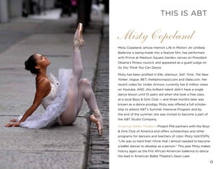 13
Misty Copeland, whose memoir Life in Motion: An Unlikely
Ballerina is being made into a feature film, has performed
with Prince at Madison Square Garden, serves on President
Obama’s fitness council, and appeared as a guest judge on
So You Think You Can Dance.
Misty has been profiled in Elle, Glamour, Self, Time, The New
Yorker, Vogue, BET, thefashionspot.com and Slate.com. Her
recent video for Under Armour currently has 6 million views
on Youtube. AND…this brilliant talent didn’t have a single
dance lesson until 13 years old when she took a free class
at a local Boys & Girls Club — and three months later was
known as a dance prodigy. Misty was offered a full scholar-
ship to attend ABT’s Summer Intensive Program and by
the end of the summer, she was invited to become a part of
the ABT Studio Company.
American Ballet Theatre’s Project Plié partners with the Boys
& Girls Club of America and offers scholarships and other
programs for dancers and teachers of color. Misty told ESPN,
“Life was so hard that I think that I almost needed to become
a ballet dancer to develop as a person.” This year Misty makes
history again as the first African-American ballerina to dance
the lead in American Ballet Theatre’s Swan Lake.
Misty Copeland
THIS IS ABT
 