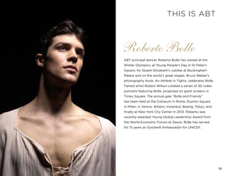 14
Roberto Bolle
ABT principal dancer Roberto Bolle has soloed at the
Winter Olympics, at Young People’s Day in St Peter’s
Square, for Queen Elizabeth’s Jubilee at Buckingham
Palace and on the world’s great stages. Bruce Weber’s
photography book, An Athlete In Tights, celebrates Bolle.
Famed artist Robert Wilson created a series of 30 video
portraits featuring Bolle, projected on giant screens in
Times Square. The annual gala “Bolle and Friends”
has been held at the Coliseum in Rome, Duomo Square
in Milan, in Venice, Athens, Instanbul, Beijing, Tokyo, and
finally at New York City Center in 2013. Roberto was
recently awarded Young Global Leadership Award from
the World Economic Forum at Davos. Bolle has served
for 15 years as Goodwill Ambassador for UNICEF.
THIS IS ABT
 
