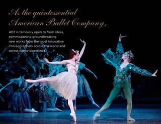 ABT is famously open to fresh ideas,
commissioning groundbreaking
new works from the most innovative
choreographers across the world and
across dance disciplines.
As the quintessential
American Ballet Company,
 