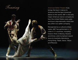 American Ballet Theatre truly
brings the best in dance to
America and the best American
dance to the world. ABT is the only
major American dance company to
tour the United States every year,
and tours internationally more than
any other U.S. ballet company.
Recognized as a cultural ambas-
sador, ABT has performed in 136
cities in 43 countries, including
historic firsts in Beijing, Havana
and Oman, and triumphant recent
tours to Australia, Barcelona,
Hong Kong, Taipei, Seoul, Tokyo
and Moscow.
Touring
 