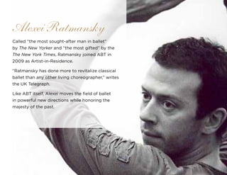 Called “the most sought-after man in ballet”
by The New Yorker and “the most gifted” by the
The New York Times, Ratmansky joined ABT in
2009 as Artist-in-Residence.
“Ratmansky has done more to revitalize classical
ballet than any other living choreographer,” writes
the UK Telegraph.
Like ABT itself, Alexei moves the field of ballet
in powerful new directions while honoring the
majesty of the past.
Alexei Ratmansky
 
