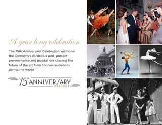 22
The 75th Anniversary Celebration will honor
the Company’s illustrious past, present
pre-eminence and pivotal role shaping the
future of the art form for new audiences
across the world.
A year long celebration
 