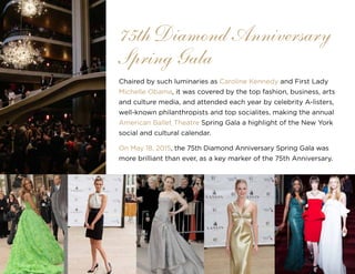 26
Chaired by such luminaries as Caroline Kennedy and First Lady
Michelle Obama, it was covered by the top fashion, business, arts
and culture media, and attended each year by celebrity A-listers,
well-known philanthropists and top socialites, making the annual
American Ballet Theatre Spring Gala a highlight of the New York
social and cultural calendar.
On May 18, 2015, the 75th Diamond Anniversary Spring Gala was
more brilliant than ever, as a key marker of the 75th Anniversary.
75th Diamond Anniversary
Spring Gala
 
