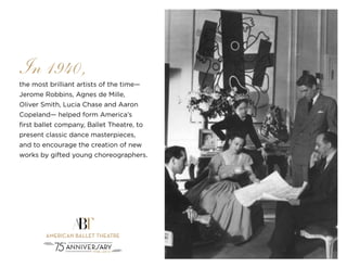 3
the most brilliant artists of the time—
Jerome Robbins, Agnes de Mille,
Oliver Smith, Lucia Chase and Aaron
Copeland— helped form America’s
first ballet company, Ballet Theatre, to
present classic dance masterpieces,
and to encourage the creation of new
works by gifted young choreographers.
In 1940,
 