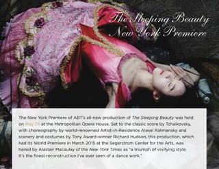 32
The Sleeping Beauty
New York Premiere
The New York Premiere of ABT’s all­-new production of The Sleeping Beauty was held
on May 29 at the Metropolitan Opera House. Set to the classic score by Tchaikovsky,
with choreography by world-renowned Artist-in-Residence Alexei Ratmansky and
scenery and costumes by Tony Award-winner Richard Hudson, this production, which
had its World Premiere in March 2015 at the Segerstrom Center for the Arts, was
hailed by Alastair Macaulay of the New York Times as “a triumph of vivifying style.
It’s the finest reconstruction I’ve ever seen of a dance work.”
 