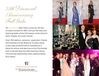 33
On October 21 New York’s social set will don
its black-tie best for ABT’s annual Fall Gala and
Opening Night of the Fall Season at the David H.
Koch Theater at Lincoln Center.
Over 700 patrons, sponsors, supporters, friends
and members of the Board of Trustees enjoy
a very special performance, followed by a
black-tie dinner and dancing on the Promenade
that is transformed into that evening’s theme.
The evening traditionally raises approximately
$1.5 million.
75th Diamond
Anniversary
Fall Gala
 