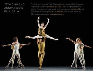 34
75TH DIAMOND
ANNIVERSARY
FALL GALA
For the very special 75th Diamond Anniversary Fall Opening
Night and Gala on October 21, 2015, ABT will present two
World Premieres: a new work choreographed by Mark Morris,
with costume design by Isaac Mizrahi, and a new work by
ABT principal dancer, Marcelo Gomes.
 