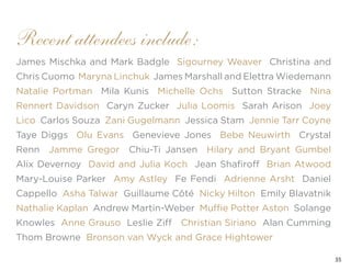 35
James Mischka and Mark Badgle Sigourney Weaver Christina and
Chris Cuomo Maryna Linchuk James Marshall and Elettra Wiedemann
Natalie Portman Mila Kunis Michelle Ochs Sutton Stracke Nina
Rennert Davidson Caryn Zucker Julia Loomis Sarah Arison Joey
Lico Carlos Souza Zani Gugelmann Jessica Stam Jennie Tarr Coyne
Taye Diggs Olu Evans Genevieve Jones Bebe Neuwirth Crystal
Renn Jamme Gregor Chiu-Ti Jansen Hilary and Bryant Gumbel
Alix Devernoy David and Julia Koch Jean Shafiroff Brian Atwood
Mary-Louise Parker Amy Astley Fe Fendi Adrienne Arsht Daniel
Cappello Asha Talwar Guillaume Côté Nicky Hilton Emily Blavatnik
Nathalie Kaplan Andrew Martin-Weber Muffie Potter Aston Solange
Knowles Anne Grauso Leslie Ziff Christian Siriano Alan Cumming
Thom Browne Bronson van Wyck and Grace Hightower
Recent attendees include:
 