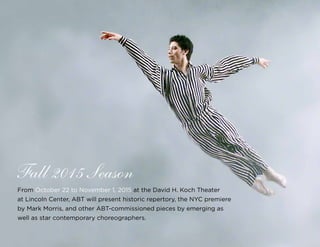37
From October 22 to November 1, 2015 at the David H. Koch Theater
at Lincoln Center, ABT will present historic repertory, the NYC premiere
by Mark Morris, and other ABT-commissioned pieces by emerging as
well as star contemporary choreographers.
Fall 2015 Season
 