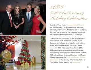38
Outside of New York, American Ballet Theatre
has performed in Los Angeles more than any
other city in the world. The bond is long-standing,
with ABT performing at the inaugural season of
the Dorothy Chandler Pavilion 45 years ago.
This connection continues today, with frequent
appearances both at the Los Angeles Music
Center and the Segerstrom Center for the Arts,
where ABT has performed since the Center
opened in 1987. Most recently, in March 2015,
ABT presented the World Premiere of its new
The Sleeping Beauty to rave international acclaim.
ABT will celebrate its annual Southern California
visit by presenting the 75th Anniversary Holiday
Celebration at the Beverly Hilton Hotel, home of
The Golden Globe Awards, on December 7.
ABT
75th Anniversary
Holiday Celebration
 