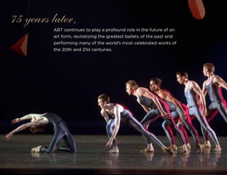 ABT continues to play a profound role in the future of an
art form, revitalizing the greatest ballets of the past and
performing many of the world’s most celebrated works of
the 20th and 21st centuries.
75 years later,
 