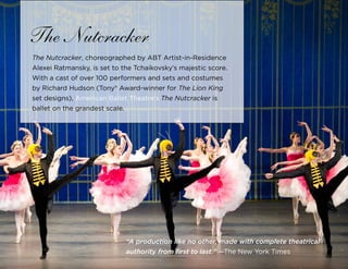 41
The Nutcracker
The Nutcracker, choreographed by ABT Artist-in-Residence
Alexei Ratmansky, is set to the Tchaikovsky’s majestic score.
With a cast of over 100 performers and sets and costumes
by Richard Hudson (Tony® Award-winner for The Lion King
set designs), American Ballet Theatre’s The Nutcracker is
ballet on the grandest scale.
“A production like no other, made with complete theatrical
authority from first to last.” —The New York Times
 