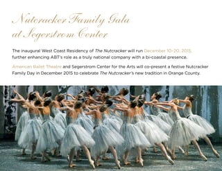 42
The inaugural West Coast Residency of The Nutcracker will run December 10–20, 2015,
further enhancing ABT’s role as a truly national company with a bi-coastal presence.
American Ballet Theatre and Segerstrom Center for the Arts will co-present a festive Nutcracker
Family Day in December 2015 to celebrate The Nutcracker’s new tradition in Orange County.
Nutcracker Family Gala
at Segerstrom Center
 