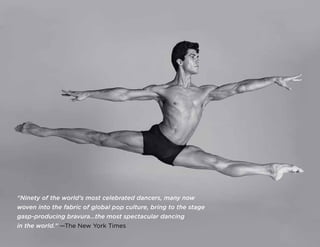 “Ninety of the world’s most celebrated dancers, many now
woven into the fabric of global pop culture, bring to the stage
gasp-producing bravura…the most spectacular dancing
in the world.” —The New York Times
 
