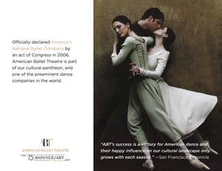 “ABT’s success is a victory for American dance and
their happy influence on our cultural landscape only
grows with each season.” —San Francisco Chronicle
Officially declared America’s
National Ballet Company by
an act of Congress in 2006,
American Ballet Theatre is part
of our cultural pantheon, and
one of the preeminent dance
companies in the world.
 