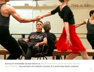 7
THIS IS ABT
During his remarkable 22-year tenure as Artistic Director for American Ballet Theatre,
Kevin McKenzie has overseen the meteoric success of a world-class ballet company.
 