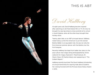 8
At eight years old, David Hallberg became inspired
after watching an old Fred Astaire film on TV. At nine, he
brought his new tap shoes to show-and-tell at his school
in South Dakota, when all the other boys brought their
hockey sticks.
Twenty years later, as an ABT principal dancer, Hallberg
made history as the first American to join the storied
Bolshoi Ballet in an equivalent role. He was not only the
first American premier dancer with the Bolshoi, but the
first foreigner.
Recently Hallberg has leapt from ballet star status to the
pop-culture main stage, being photographed by Annie
Leibovitz for Vogue, featured in Travel+Leisure, W,
Flaunt, Muse, CR Fashion Book, even appearing on “The
Colbert Report.”
Hallberg recently launched The David Hallberg Scholarship,
an annual mentorship for aspiring male dance students.
He is being honored with the Princess Grace Statue Award
in 2014.
David Hallberg
THIS IS ABT
 