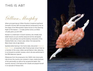 9
Gillian Murphy
When principal dancer Gillian Murphy’s longtime boyfriend
(himself a former ABT principal dancer) proposed to her on
the stage of the Metropolitan Opera House on the Opening
Night of the Season — it made perfect sense, as Gillian
virtually grew up with ABT.
Raised in a small town in South Carolina, she initially took
ballet lessons as just another physical activity alongside
soccer. Now perhaps the world’s leading interpreter of the
Odette/Odile role in Swan Lake, Gillian first danced the
Black Swan role at age eleven.  
Spotted while training in her home state, she joined American
Ballet Theatre at seventeen after finishing high school. Even as
a member of the corps, Gillian earned feature roles, debuting
in Le Corsaire to ecstatic reviews, which she also performed in
the PBS television special.
Milestones from the proposal to her 3,600 mile motorcycle
ride across the country are covered in major media because
of her personality as well as her exceptional talent. She
recently starred in the feature film Giselle and played herself
in an episode of Gossip Girls.
THIS IS ABT
 