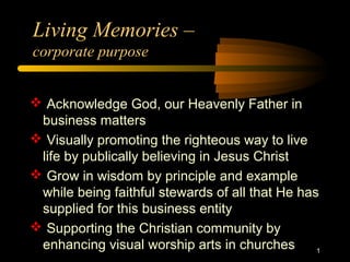 Living Memories –
corporate purpose
 Acknowledge God, our Heavenly Father in
business matters
 Visually promoting the righteous way to live
life by publically believing in Jesus Christ
 Grow in wisdom by principle and example
while being faithful stewards of all that He has
supplied for this business entity
 Supporting the Christian community by
enhancing visual worship arts in churches 1
 