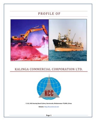 Page 1
PROFILE OF
KALINGA COMMERCIAL CORPORATION LTD.
C-112, HIG Housing Board Colony, Baramunda, Bhubaneswar-751003, Orissa
Website: http://kccuniversal.com
 