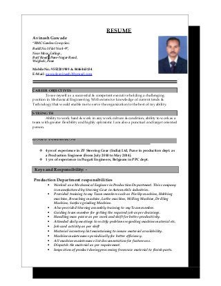RESUME
Avinash Gawade
“RMC Garden Co-op.Soc.
Build.No.1 Flat No:A-9”,
Near Moze Collage,
Baif Road, Pune-Nagar Road,
Wagholi, Pune
Mobile No.: 9552201989 & 8446463134
E-Mail: gawadeavinash3@gmail.com
CAREER OBJECTIVES
To see myself as a successful & competent executive holding a challenging
position in Mechanical Engineering. With extensive knowledge of current tends &
Technology that would enable me to serve the organization to the best of my ability.
STRENGTH
Ability to work hard & work in any work culture & condition, ability to work as a
team with greater flexibility and highly optimistic I am also a punctual and target oriented
person.
WORK EXPERIENCE:
 4yrs of experience in ZF Steering Gear (India) Ltd, Pune in production dept. as
a Production Engineer (From July 2010 to May 2014).
 1 yrs of experience in Pragati Engineers, Belgaum in PPC dept.
Keys and Responsibility: -.
Production Department responsibilities
• Worked as a Mechanical Engineer in Production Department. This company
is manufactured by Steering Gear in Automobile industries.
• Provided training to my Team members such as Pin Up machine, Hobbing
machine, Broaching machine, Lathe machine, Milling Machine, Drilling
Machine, Surface grinding Machine.
• Also provided Steering assembly training to my Team member.
• Guiding team member for getting the required job as per drawings.
• Handling man power as per work and shift for better productivity.
• Attended daily meetings to rectify problems regarding machine material etc.
• Job card activity as per shift
• Material inventory list maintaining to insure material availability.
• Machine maintenance periodically for better efficiency.
• All machine maintenance list documentation for feature use.
• Dispatch the material as per requirement.
• Inspection of product during processing from raw material to finish parts.
 