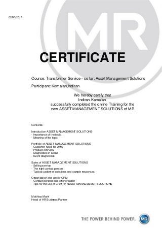 02/05/2016
CERTIFICATE
Course: Transformer Service - so far: Asset Management Solutions
Participant: Kamalan,Indiran
We hereby certify that
Indiran Kamalan
successfully completed the online Training for the
new ASSET MANAGEMENT SOLUTIONS of MR
Contents:
Introduction ASSET MANAGEMENT SOLUTIONS
- Importance of the topic
- Meaning of the topic
Portfolio of ASSET MANAGEMENT SOLUTIONS
- Customer Need for AMS
- Product overview
- Diagnostics in Detail
- Event diagnostics
Sales of ASSET MANAGEMENT SOLUTIONS
- Selling service
- The right contact person
- Typical customer questions and sample responses
Organization and use of CRM
- Contact persons and offer creation
- Tips for the use of CRM for ASSET MANAGEMENT SOLUTIONS
Matthias Markl
Head of HR Business Partner
 