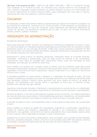 2
São Paulo, 9 de novembro de 2022 – A BRF S.A. (B3: BRFS3; NYSE:BRF) – “BRF” ou “Companhia” divulga
seus resultados do 3º Trimestre de 2022. Os comentários aqui incluídos referem-se aos resultados em
reais, conforme a legislação societária brasileira e as práticas adotadas no Brasil e em conformidade com
as normas internacionais de relatório financeiro (IFRS), cujas comparações têm como base os mesmos
períodos de 2021 e/ou anos anteriores, conforme indicado.
Disclaimer
As declarações contidas neste relatório relativas às perspectivas dos negócios da Companhia, projeções e ao
seu potencial de crescimento, constituem-se em meras previsões e foram baseadas nas expectativas da
Administração em relação ao futuro da Companhia. Essas expectativas são altamente dependentes de
variáveis de mercado e do desempenho econômico geral do país, do setor e do mercado internacional,
estando, portanto, sujeitas a mudanças.
MENSAGEM DA ADMINISTRAÇÃO
Prezados(as) Senhores(as),
Neste tempo decorrido na BRF, encontrei uma empresa com profissionais competentes em todos os níveis,
um sistema de gestão com indicadores altamente qualificados que permitirão extrair da Companhia o melhor
desempenho através de uma execução disciplinada. A BRF possui marcas poderosas e presentes em 95%
dos lares do Brasil, um excelente portfólio de produtos e adequada infraestrutura de operação para construir
um resultado condizente com nosso potencial.
Necessitamos e vamos avançar em eficiência operacional, melhorando índices de conversão alimentar,
mortalidade, rendimentos e produtividade, tanto em abate quanto em desossa e, por consequência,
melhoraremos nosso índice de ocupação fabril. Reduziremos nossos custos com otimização de horas
trabalhadas, sem descuidar do controle de custos fixos.
Nosso trabalho, em conjunto com a direção e todos os demais níveis da Companhia, passa pelo avanço
consistente do desempenho operacional. Possuímos sólidos benchmarks internos e seguiremos investindo na
capacitação e treinamento de nossos colaboradores, aspecto fundamental em um negócio de mão de obra
intensiva como o nosso.
A localização geográfica de nossas plantas e depósitos e a capacidade de originação de grãos, são duas
vantagens competitivas existentes que devem ser reforçadas para termos uma cadeia de suprimentos ainda
mais equilibrada, dinâmica e flexível. Vamos aprimorar mais nosso sistema de pricing e de gestão de
estoques, com flexibilidade entre mercado interno e exportação, de forma que, no momento correto,
tenhamos uma empresa mais ágil e flexível.
Seguiremos diversificando mercados e melhorando o aproveitamento do animal com foco na rentabilidade,
sem descuidar de preparar nosso parque industrial para as demandas de novos mercados e suas habilitações.
Na frente de logística, o foco está na otimização da ocupação da frota e do fill rate, com melhora significativa
dos níveis de serviço aos nossos clientes. Vamos trabalhar para aprimorar o faseamento, otimizando também
o custo energético. Daremos continuidade na melhora dos níveis de serviço e execução comercial.
A alocação de capital é chave e será disciplinada, tanto no curto quanto no médio prazo, sem comprometer
o futuro.
Vamos simplificar as práticas de gestão com racionalidade, pragmatismo e assertividade, realinhando os
modelos de incentivo para fomentar a capacidade de execução e, por consequência, melhorar nosso
desempenho. Com agilidade, conhecimento da indústria, pragmatismo, foco e racionalidade, estamos certos
de que é possível. Temos capacidade de entregar e cumprir compromissos.
Agradecemos os nossos mais de 98 mil colaboradores, nosso controlador, nosso Conselho de Administração,
acionistas, produtores integrados, clientes, parceiros e as comunidades onde a BRF está presente. Daremos
continuidade à evolução da empresa para que ela seja cada vez mais competitiva e rentável.
Miguel de Souza Gularte
CEO Global
 