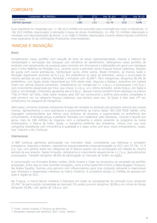 7
CORPORATE
Esse segmento foi impactado por: i) -R$ 16,9 milhões em provisões para contingências cíveis e tributárias; ii)
-R$ 19,0 milhões relacionados à alienação e baixa de ativos imobilizados; iii) +R$ 7,6 milhões relacionado a
resultado com desmobilização de ativos; e iv) +R$0,3 milhões relacionados a outros efeitos líquidos (conforme
nota explicativa 25 às Informações Financeiras Intermediárias).
MARCAS E INOVAÇÃO
Brasil:
Simplificamos nosso portfólio com redução de itens de baixa representatividade visando a melhora da
rentabilidade e otimização dos estoques com eficiência de atendimento. Reforçamos nosso portfólio de
produtos com lançamentos de produtos para consumo em churrascos e celebrações em geral com destaque
para a linha NaBrasa da Perdigão (e.g. picanha suína e pancetta suína) linguiça frescal calabresa, fatiados
de queijo com novas gramaturas, hambúrguer suíno, entre outros. Neste trimestre, as marcas Sadia e
Perdigão registraram aumento de 0,3 p.p. em preferência no setor de alimentos, versus o acumulado do
mesmo período do ano anterior, fechando o trimestre com 42,8%22
. Para margarinas, atingimos 60,4% de
preferência, com Qualy sendo responsável por 51% deste total. Segundo a Nielsen, evoluímos em market
share nas últimas leituras bimestrais, notadamente em margarinas (+ 1,4p.p.) e processados (+0,7p.p.)
com crescimento alavancado por frios, que cresce +1,2p.p. vs o último bimestre, sendo 0,6p.p. em Sadia e
0,6p.p. em Perdigão. Embutidos apresenta alta e 0,4p.p.. Nossas marcas também foram destaque no prêmio
“Top of Mind” da Folha, onde Sadia recebeu pela 10ª vez consecutiva o prêmio para pratos congelados e
pela primeira vez na categoria linguiça calabresa, que estreou esse ano. Já Qualy é líder pela 17ª vez
consecutiva na categoria de margarinas.
Além disso, iniciamos diversas campanhas focadas em ressaltar os atributos dos produtos icônicos das nossas
marcas. Apresentamos a nova assinatura e posicionamento da marca Sadia: SEU DIA PEDE SADIA. Uma
linguagem contemporânea que reforça seus atributos de produtos e superioridade na preferência dos
consumidores. A Perdigão lançou a websérie “Receitas com Calabresa” pelo Globoplay, Youtube e Spotify que
gerou mais de 198 milhões de impactos com a campanha e esteve presente no programa da nossa
embaixadora, o Pipoca da Ivete. Qualy, a margarina preferida dos brasileiros, inovou com sua nova
campanha ressaltando com irreverência a qualidade e o sabor único com seus novos embaixadores, Supla,
Jojo Todynho e Ary Fontoura.
Internacional:
A BRF continua ganhando participação nos mercados Halal, consolidando sua liderança e vantagem
competitiva. Segundo a Nielsen, expandimos sequencialmente nossa participação no GCC com 37,7%, +1,9
p.p. a/a, com ganhos tanto nas categorias de In Natura quanto nas de processados em relação ao mesmo
período do ano anterior. Neste trimestre, destacamos o crescimento sequencial de +1,7 p.p. para alimentos
processados. Também atingimos 48,0% de participação no mercado de Griller na região.
A comunicação nos Emirados Árabes Unidos, Omã, Kuwait e Catar se concentrou na variedade do portfólio
empanado, entre elas as mais recentes inovações, como a linha Sadia Mini Chef e a Sadia Nuggets Tempura.
Na Arábia Saudita, fizemos uma parceria com influenciadores para criar conteúdo cativante e relacionável
que ressoasse e despertasse interesse na matriz moderna. A campanha atingiu 11 milhões de pessoas em
toda a região do GCC.
Na Turquia, a marca Banvit manteve a liderança em todas as subcategorias do mercado turco atingindo
22,4%23
de participação consolidada de mercado. Em pratos prontos atingimos 30,0% e em cortes de frango
atingindo 18,8%, com ganho de 3,8 p.p. a/a.
22
Fonte: Kantar Insights | Tracking de Alimentos
23
Resultado realizado até setembro 2022. Fonte: Nielsen.
 