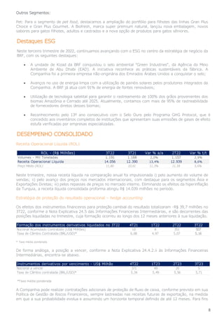 8
Outros Segmentos:
Pet: Para o segmento de pet food, destacamos a ampliação do portfólio para filhotes das linhas Gran Plus
Choice e Gran Plus Gourmet. A Biofresh, marca super premium natural, lançou nova embalagem, novos
sabores para gatos filhotes, adultos e castrados e a nova opção de produtos para gatos sêniores.
Destaques ESG
Neste terceiro trimestre de 2022, continuamos avançando com o ESG no centro da estratégia de negócio da
BRF, com os seguintes destaques:
• A unidade de Kizad da BRF conquistou o selo ambiental “Green Industries”, da Agência do Meio
Ambiente de Abu Dhabi (EAD). A iniciativa reconhece as práticas sustentáveis da fábrica. A
Companhia foi a primeira empresa não-originária dos Emirados Árabes Unidos a conquistar o selo;
• Avanços no uso de energia limpa com a utilização de painéis solares pelos produtores integrados da
Companhia. A BRF já atua com 91% de energia de fontes renováveis;
• Utilização de tecnologia satelital para garantir o rastreamento de 100% dos grãos provenientes dos
biomas Amazônia e Cerrado até 2025. Atualmente, contamos com mais de 95% de rastreabilidade
de fornecedores diretos desses biomas;
• Reconhecimento pelo 13º ano consecutivo com o Selo Ouro pelo Programa GHG Protocol, que é
concedido aos inventários completos de instituições que apresentam suas emissões de gases de efeito
estufa verificadas por empresas especializadas.
DESEMPENHO CONSOLIDADO
Receita Operacional Líquida (ROL)
Neste trimestre, nossa receita líquida na comparação anual foi impulsionada i) pelo aumento do volume de
vendas; ii) pelo avanço dos preços nos mercados internacionais, com destaque para os segmentos Ásia e
Exportações Diretas; iii) pelos repasses de preços no mercado interno. Eliminando os efeitos da hiperinflação
da Turquia, a receita líquida consolidada proforma atingiu R$ 14.039 milhões no período.
Estratégia de proteção do resultado operacional – hedge accounting
Os efeitos dos instrumentos financeiros para proteção cambial do resultado totalizaram -R$ 39,7 milhões no
3T22, conforme a Nota Explicativa 24.5 das Informações Financeiras Intermediárias, e são decorrentes das
posições liquidadas no trimestre, cuja formação ocorreu ao longo dos 12 meses anteriores à sua liquidação.
* Taxa média ponderada
De forma análoga, a posição a vencer, conforme a Nota Explicativa 24.4.2.ii às Informações Financeiras
Intermediárias, encontra-se abaixo.
*Taxa média ponderada
A Companhia pode realizar contratações adicionais de proteção de fluxo de caixa, conforme previsto em sua
Política de Gestão de Riscos Financeiros, sempre lastreadas nas receitas futuras de exportação, na medida
em que a sua probabilidade evolua e assumindo um horizonte temporal definido de até 12 meses. Para fins
ROL - (R$ Milhões) 3T22 3T21 Var % a/a 2T22 Var % t/t
Volumes - Mil Toneladas 1.191 1.168 2,0% 1.157 2,9%
Receita Operacional Líquida 14.056 12.390 13,4% 12.939 8,6%
Preço Médio (ROL) 11,80 10,61 11,3% 11,18 5,6%
Formação dos instrumentos derivativos liquidados no 3T22 4T21 1T22 2T22 3T22
Nocional Acumulado Contratado (US$ Milhões) 10 8 351 507
Taxa de Câmbio Contratada (BRL/USD)* 6,08 4,97 5,07 5,16
Instrumentos derivativos por vencimento - US$ Milhão 4T22 1T23 2T23 3T23
Nocional a vencer 371 49 20 5
Taxa de Câmbio contratada (BRL/USD)* 5,34 5,49 5,56 5,71
 