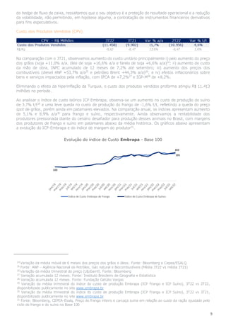 9
do hedge de fluxo de caixa, ressaltamos que o seu objetivo é a proteção do resultado operacional e a redução
da volatilidade, não permitindo, em hipótese alguma, a contratação de instrumentos financeiros derivativos
para fins especulativos.
Custo dos Produtos Vendidos (CPV)
Na comparação com o 3T21, observamos aumento do custo unitário principalmente i) pelo aumento do preço
dos grãos (soja +11,0% a/a, óleo de soja +16,6% a/a e farelo de soja +6,6% a/a)24
; ii) aumento do custo
da mão de obra, INPC acumulado de 12 meses de 7,2% até setembro; iii) aumento dos preços dos
combustíveis (diesel ANP +53,7% a/a25
e petróleo Brent +44,3% a/a)26
; e iv) efeitos inflacionários sobre
bens e serviços impactados pela inflação, com IPCA de +7,2%27
e IGP-M28
de +8,2%.
Eliminando o efeito da hiperinflação da Turquia, o custo dos produtos vendidos proforma atingiu R$ 11.413
milhões no período.
Ao analisar o índice de custo teórico ICP Embrapa, observa-se um aumento no custo de produção do suíno
de 3,7% t/t29
e uma leve queda no custo de produção do frango de -1,6% t/t, refletindo a queda do preço
spot de grãos, porém ainda em patamares elevados. Na comparação anual, os índices apresentam aumento
de 5,1% e 8,9% a/a30
para frango e suíno, respectivamente. Ainda observamos a rentabilidade dos
produtores pressionada diante do cenário desafiador para produção desses animais no Brasil, com margens
dos produtores de frango e suíno em patamares abaixo da média histórica. Os gráficos abaixo apresentam
a evolução do ICP-Embrapa e do índice de margem do produtor31
.
24
Variação da média móvel de 6 meses dos preços dos grãos e óleos. Fonte: Bloomberg e Cepea/ESALQ
25
Fonte: ANP – Agência Nacional do Petróleo, Gás natural e Biocombustíveis (Média 3T22 vs média 3T21)
26
Variação da média trimestral do preço (U$/barril). Fonte: Bloomberg
27
Variação acumulada 12 meses. Fonte: Instituto Brasileiro de Geografia e Estatística
28
Variação acumulada 12 meses. Fonte: Fundação Getúlio Vargas
29
Variação da média trimestral do índice do custo de produção Embrapa (ICP Frango e ICP Suíno), 3T22 vs 2T22,
disponibilizado publicamente no site www.embrapa.br
30
Variação da média trimestral do índice do custo de produção Embrapa (ICP Frango e ICP Suíno), 3T22 vs 3T21,
disponibilizado publicamente no site www.embrapa.br
31
Fonte: Bloomberg, CEPEA-Esalq. Preço do frango inteiro e carcaça suína em relação ao custo da ração ajustado pelo
ciclo do frango e do suíno na Base 100
 