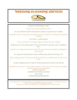 WEDDING PLANNING SERVICES
Do you need help finding a venue?
Do you need assistance finding vendors?
Are you a DIY bride and need professional guidance as you plan your wedding?
Your family wants to enjoy your special day. Do you need someone to coordinate the day of your
wedding?
Do you have a smaller budget?
Do you need help with creating a budget or timeline for your wedding?
Maybe you are not the planning type. Do you need someone to plan your entire wedding for
you?
Everyone is not organized and detail oriented. Do you need someone to plan the wedding from
start to finish?
Are you great at planning but need an additional pair of hands to help you out?
Why so many questions? I want you to understand that there is really no limits to where I can
assist.
IF YOU ANWERED YES TO ANY OF THESE QUESTIONS CONTACT ME TODAY.
My number one priority is to listen to your wants as well as your needs. Give you great guidance,
work as a team and save you money!
VANESSA SHELTON
CERTIFIED WEDDING PLANNER
678-323-9959
VANESSACG2008@GMAIL.COM
Congratulations on your engagement! Enjoy your engagement phase as you prepare to transition to husband and
wife. Do you need some beautiful engagement pictures?
Reach out to my husband, Titus Shelton for your photography needs at 678-612-8073.
 