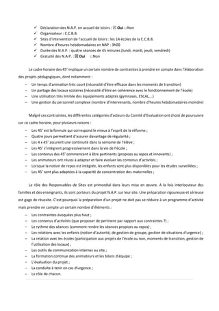 Déclaration des N.A.P. en accueil de loisirs : Oui □Non
Organisateur : C.C.B.B.
Sites d’intervention de l’accueil de loisirs : les 14 écoles de la C.C.B.B.
Nombre d’heures hebdomadaires en NAP : 3h00
Durée des N.A.P. : quatre séances de 45 minutes (lundi, mardi, jeudi, vendredi)
Gratuité des N.A.P. : Oui □Non
Le cadre horaire des 45’ implique un certain nombre de contraintes à prendre en compte dans l’élaboration
des projets pédagogiques, dont notamment :
− Un temps d’animation très court (nécessité d’être efficace dans les moments de transition)
− Un partage des locaux scolaires (nécessité d’être en cohérence avec le fonctionnement de l’école)
− Une utilisation très limitée des équipements adaptés (gymnases, ESCAL,…)
− Une gestion du personnel complexe (nombre d’intervenants, nombre d’heures hebdomadaires moindre)
Malgré ces contraintes, les différentes catégories d’acteurs du Comité d’Evaluation ont choisi de poursuivre
sur ce cadre horaire, pour plusieurs raisons :
− Les 45’ est la formule qui correspond le mieux à l’esprit de la réforme ;
− Quatre jours permettent d’assurer davantage de régularité ;
− Les 4 x 45’ assurent une continuité dans la semaine de l’élève ;
− Les 45’ s’intègrent progressivement dans la vie de l’école ;
− Les contenus des 45’ commencent à être pertinents (propices au repos et innovants) ;
− Les animateurs ont réussi à adapter et faire évoluer les contenus d’activités ;
− Lorsque la notion de repos est intégrée, les enfants sont plus disponibles pour les études surveillées ;
− Les 45’ sont plus adaptées à la capacité de concentration des maternelles ;
Le rôle des Responsables de Sites est primordial dans leurs mise en œuvre. A la fois interlocuteur des
familles et des enseignants, ils sont porteurs du projet N.A.P. sur leur site. Une préparation rigoureuse et sérieuse
est gage de réussite. C’est pourquoi la préparation d’un projet ne doit pas se réduire à un programme d’activité
mais prendre en compte un certain nombre d’éléments :
− Les contraintes évoquées plus haut ;
− Les contenus d’activités (que proposer de pertinent par rapport aux contraintes ?) ;
− Le rythme des séances (comment rendre les séances propices au repos) ;
− Les relations avec les enfants (notion d’autorité, de gestion de groupe, gestion de situations d’urgence) ;
− La relation avec les écoles (participation aux projets de l’école ou non, moments de transition, gestion de
l’utilisation des locaux) ;
− Les outils de communication internes au site ;
− La formation continue des animateurs et les bilans d’équipe ;
− L’évaluation du projet ;
− La conduite à tenir en cas d’urgence ;
− Le rôle de chacun.
 