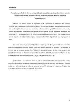 2
Préambule
Permettre aux enfants de vivre un parcours éducatif de qualité, respectueux des rythmes naturels
de chacun, cohérent et associant la plupart des parties prenantes dans une logique de
complémentarité.
Effective à la rentrée scolaire de septembre 2014, l’application de la Réforme des Rythmes
Scolaires (R.R.S.) a été pour la collectivité l’occasion d’entamer une démarche qualitative sur l’ensemble
des services périscolaires. Face aux contraintes subies au démarrage (difficultés de recrutements,
organisation nouvelle, contraintes logistiques et de partage des locaux, pertinence et finalités des
contenus, …), il semblait prématuré de préparer un projet éducatif de territoire. Pour cette première
année, le choix a été fait de mettre en place une organisation fiable et pertinente tout en préparant le
futur.
Dans cette démarche, la collectivité s’est associée à la Ligue de l’Enseignement de la Marne. Cette
fédération d’Education Populaire, dont le savoir-faire dans ce domaine est reconnu, a accompagné la
C.C.B.B. tout au long de l’année afin d’élaborer le projet périscolaire à venir. Une démarche de
concertation intense, en direction de l’ensemble des acteurs éducatifs, suivie d’une réflexion et des
travaux menés par un Comité d’Evaluation a abouti à la rédaction de ce P.E.D.T.
Ce document a pour ambition d’être un outil au service de tous les acteurs concernés par les
questions périscolaires, un cadre de travail pour ceux qui œuvrent au quotidien dans le service. Comme
tout projet, s’il ne veut pas se vider de son sens, le P.E.D.T. doit pouvoir évoluer, en fonction des
évaluations régulières menées par le Comité d’Evaluation.
 