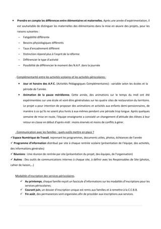 • Prendre en compte les différences entre élémentaires et maternelles. Après une année d’expérimentation, il
est souhaitable de distinguer les maternelles des élémentaires dans la mise en œuvre des projets, pour les
raisons suivantes :
− Fatigabilité différente
− Besoins physiologiques différents
− Taux d’encadrement différent
− Distinction répond plus à l’esprit de la réforme
− Différencier le type d’activité
− Possibilité de différencier le moment des N.A.P. dans la journée
. Complémentarité entre les activités scolaires et les activités périscolaires:
• Jour et horaire des A.P.C. (Activités Pédagogiques Complémentaires) : variable selon les écoles et la
période de l’année.
• Animation de la pause méridienne. Cette année, des animations sur le temps du midi ont été
expérimentées sur une école et vont-être généralisées sur les quatre sites de restauration du territoire.
Le projet a pour intention de proposer des animations et activités aux enfants demi-pensionnaires, de
manière à ce qu’ils ne soient plus livrés à eux-mêmes pendant une période trop longue. Après quelques
semaine de mise en route, l’équipe enseignante a constaté un changement d’attitude des élèves à leur
retour en classe en début d’après-midi : moins énervés et moins de conflits à gérer.
. Communication avec les familles : quels outils mettre en place ?
Espace Numérique de Travail, reprenant les programmes, documents utiles, photos, échéances de l’année
Programme d’information distribué par site à chaque rentrée scolaire (présentation de l’équipe, des activités,
des informations générales)
Réunions : Une réunion de rentrée par site (présentation du projet, des équipes, de l’organisation)
Autres : Des outils de communications internes à chaque site, à définir avec les Responsables de Site (photos,
cahier de liaison,…)
Modalités d'inscription des services périscolaires.
Au printemps, chaque famille reçoit un fascicule d’informations sur les modalités d’inscriptions pour les
services périscolaires.
Courant juin, un dossier d’inscription unique est remis aux familles et à remettre à la C.C.B.B.
Fin août, des permanences sont organisées afin de procéder aux inscriptions aux services.
 