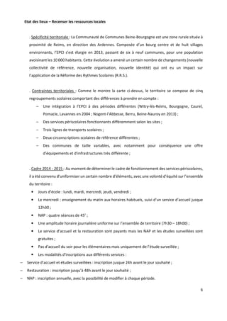 6
Etat des lieux – Recenser les ressources locales
. Spécificité territoriale : La Communauté de Communes Beine-Bourgogne est une zone rurale située à
proximité de Reims, en direction des Ardennes. Composée d’un bourg centre et de huit villages
environnants, l’EPCI s’est élargie en 2013, passant de six à neuf communes, pour une population
avoisinant les 10 000 habitants. Cette évolution a amené un certain nombre de changements (nouvelle
collectivité de référence, nouvelle organisation, nouvelle identité) qui ont eu un impact sur
l’application de la Réforme des Rythmes Scolaires (R.R.S.).
. Contraintes territoriales : Comme le montre la carte ci-dessus, le territoire se compose de cinq
regroupements scolaires comportant des différences à prendre en compte :
− Une intégration à l’EPCI à des périodes différentes (Witry-lès-Reims, Bourgogne, Caurel,
Pomacle, Lavannes en 2004 ; Nogent-l’Abbesse, Berru, Beine-Nauroy en 2013) ;
− Des services périscolaires fonctionnants différemment selon les sites ;
− Trois lignes de transports scolaires ;
− Deux circonscriptions scolaires de référence différentes ;
− Des communes de taille variables, avec notamment pour conséquence une offre
d’équipements et d’infrastructures très différente ;
. Cadre 2014 - 2015 : Au moment de déterminer le cadre de fonctionnement des services périscolaires,
il a été convenu d’uniformiser un certain nombre d’éléments, avec une volonté d’équité sur l’ensemble
du territoire :
• Jours d’école : lundi, mardi, mercredi, jeudi, vendredi ;
• Le mercredi : enseignement du matin aux horaires habituels, suivi d’un service d’accueil jusque
12h30 ;
• NAP : quatre séances de 45’ ;
• Une amplitude horaire journalière uniforme sur l’ensemble de territoire (7h30 – 18h00) ;
• Le service d’accueil et la restauration sont payants mais les NAP et les études surveillées sont
gratuites ;
• Pas d’accueil du soir pour les élémentaires mais uniquement de l’étude surveillée ;
• Les modalités d’inscriptions aux différents services :
− Service d’accueil et études surveillées : inscription jusque 24h avant le jour souhaité ;
− Restauration : inscription jusqu’à 48h avant le jour souhaité ;
− NAP : inscription annuelle, avec la possibilité de modifier à chaque période.
 
