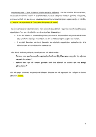 9
Besoins exprimés à l'issue d'une concertation entre les intéressés : Lors des réunions de concertation,
nous avons recueilli les besoins et le sentiment de plusieurs catégories d’acteurs (parents, enseignants,
animateurs, élus), afin que chaque groupe puisse exprimer une opinion selon ses contraintes et intérêts.
(cf. annexe : retranscription de l’expression des groupes de travail).
La démarche s’est avérée intéressante mais comporte deux bémols : la parole des enfants et l’avis des
associations n’ont pas été sollicitées lors de cette phase d’évaluation :
− L’avis des enfants va être recueilli par l’organisation de micro-trottoir : organiser des réunions
sous une forme classique ne semblait pas être la méthode la plus adaptée aux écoliers.
− Il semblait davantage pertinent d’associer les principales associations socioculturelles à la
réflexion dans le cadre du Comité d’Evaluation.
Lors de ces réunions publiques, deux questions ont été soulevées :
− Pensons-nous que la nouvelle organisation locale est bénéfique pour respecter les rythmes
naturels des enfants ?
− Pensons-nous que les enfants puissent vivre des activités de qualité lors des temps
périscolaires ?
Lors des pages suivantes, les principaux éléments évoqués ont été regroupés par catégorie d’acteurs
(détail en annexe).
 