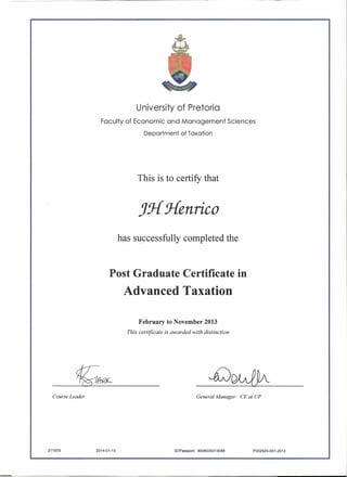 <:
1&--
University of Pretoria
Faculty of Economic and Management Sciences
Department of Taxation
This is to certify that
Jj{ Henrico
has successfully completed the
Post Graduate Certificate in
Advanced Taxation
February to November 2013
This certificate is awarded with distinction
-£)w1h
Course Leader General Manager: CE at UP
2014-01-13 ID/Passport: 8008035014088 P002925-001-2013211979
 