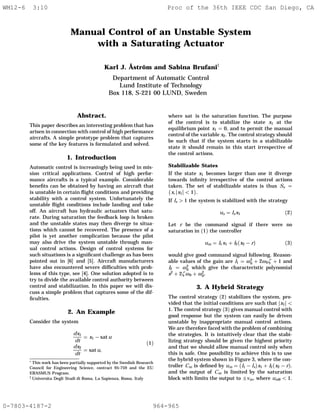 Manual Control of an Unstable System
with a Saturating Actuator
Karl J. Åström and Sabina Brufani‡
Department of Automatic Control
Lund Institute of Technology
Box 118, S-221 00 LUND, Sweden
Abstract.
This paper describes an interesting problem that has
arisen in connection with control of high performance
aircrafts. A simple prototype problem that captures
some of the key features is formulated and solved.
1. Introduction
Automatic control is increasingly being used in mis-
sion critical applications. Control of high perfor-
mance aircrafts is a typical example. Considerable
beneﬁts can be obtained by having an aircraft that
is unstable in certain ﬂight conditions and providing
stability with a control system. Unfortunately the
unstable ﬂight conditions include landing and take
off. An aircraft has hydraulic actuators that satu-
rate. During saturation the feedback loop is broken
and the unstable states may then diverge to situa-
tions which cannot be recovered. The presence of a
pilot is yet another complication because the pilot
may also drive the system unstable through man-
ual control actions. Design of control systems for
such situations is a signiﬁcant challenge as has been
pointed out in [6] and [5]. Aircraft manufacturers
have also encountered severe difﬁculties with prob-
lems of this type, see [4]. One solution adopted is to
try to divide the available control authority between
control and stabilization. In this paper we will dis-
cuss a simple problem that captures some of the dif-
ﬁculties.
2. An Example
Consider the system
dx1
dt
x1 − sat u
dx2
dt
sat u,
(1)
∗ This work has been partially supported by the Swedish Research
Council for Engineering Science, contract 95-759 and the EU
ERASMUS Program.
‡ Universita Degli Studi di Roma, La Sapienza, Roma, Italy
where sat is the saturation function. The purpose
of the control is to stabilize the state x1 at the
equilibrium point x1 0, and to permit the manual
control of the variable x2. The control strategy should
be such that if the system starts in a stabilizable
state it should remain in this start irrespective of
the control actions.
Stabilizable States
If the state x1 becomes larger than one it diverge
towards inﬁnity irrespective of the control actions
taken. The set of stabilizable states is thus Ss
{x, x1 < 1}.
If ls > 1 the system is stabilized with the strategy
us ls x1 (2)
Let r be the command signal if there were no
saturation in (1) the controller
um l1x1 + l2(x2 − r) (3)
would give good command signal following. Reason-
able values of the gain are l1 ω2
0 + 2ω0ζ + 1 and
l2 ω2
0 which give the characteristic polynomial
s2
+ 2ζω0 + ω2
0.
3. A Hybrid Strategy
The control strategy (2) stabilizes the system, pro-
vided that the initial conditions are such that x1 <
1. The control strategy (3) gives manual control with
good response but the system can easily be driven
unstable by inappropriate manual control actions.
We are therefore faced with the problem of combining
the strategies. It is intuitively clear that the stabi-
lizing strategy should be given the highest priority
and that we should allow manual control only when
this is safe. One possibility to achieve this is to use
the hybrid system shown in Figure 3, where the con-
troller Cm is deﬁned by um (l1 − ls)x1 + l2(x2 − r).
and the output of Cm is limited by the saturation
block with limits the output to ±vm, where um0 < 1.
WM12-6 3:10 Proc of the 36th IEEE CDC San Diego, CA
0-7803-4187-2 964-965
 