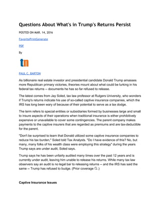 Questions About What's in Trump's Returns Persist
POSTED ON MAR. 14, 2016
Favorite​Print​Generate
PDF
By
PAUL C. BARTON
As billionaire real estate investor and presidential candidate Donald Trump amasses 
more Republican primary victories, theories mount about what could be lurking in his 
federal tax returns ­­ documents he has so far refused to release. 
The latest comes from Jay Soled, tax law professor at Rutgers University, who wonders 
if Trump's returns indicate his use of so­called captive insurance companies, which the 
IRS has long been wary of because of their potential to serve as a tax dodge. 
The term refers to special entities or subsidiaries formed by businesses large and small 
to insure aspects of their operations when traditional insurance is either prohibitively 
expensive or unavailable to cover some contingencies. The parent company makes 
payments to the captive insurers that are regarded as premiums and are tax­deductible 
for the parent. 
"Don't be surprised to learn that Donald utilized some captive insurance companies to 
reduce his tax burden," Soled told Tax Analysts. "Do I have evidence of this? No, but 
many, many folks of his wealth class were employing this strategy" during the years 
Trump says are under audit, Soled says. 
Trump says he has been unfairly audited many times over the past 12 years and is 
currently under audit, leaving him unable to release his returns. While many tax law 
observers say an audit is no legal bar to releasing returns ­­ and the IRS has said the 
same ­­ Trump has refused to budge. (Prior coverage  .) 
 
Captive Insurance Issues 
 